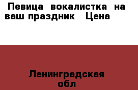 Певица (вокалистка) на ваш праздник › Цена ­ 1 500 - Ленинградская обл., Санкт-Петербург г. Услуги » Организация праздников   